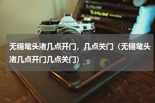 无锡鼋头渚几点开门，几点关门（无锡鼋头渚几点开门几点关门）