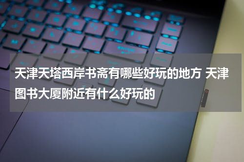 天津天塔西岸书斋有哪些好玩的地方 天津图书大厦附近有什么好玩的