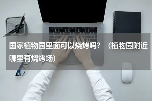 国家植物园里面可以烧烤吗？（植物园附近哪里有烧烤场）