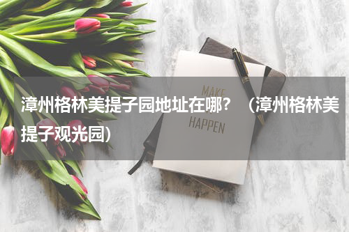 漳州格林美提子园地址在哪？（漳州格林美提子观光园）