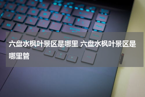 六盘水枫叶景区是哪里 六盘水枫叶景区是哪里管