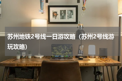 苏州地铁2号线一日游攻略（苏州2号线游玩攻略）