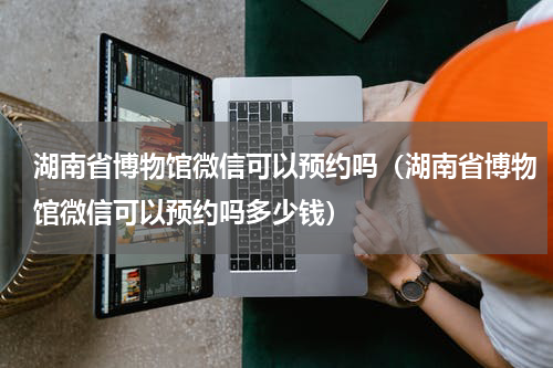 湖南省博物馆微信可以预约吗（湖南省博物馆微信可以预约吗多少钱）