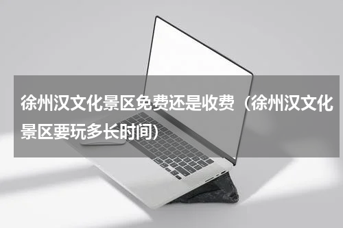 徐州汉文化景区免费还是收费（徐州汉文化景区要玩多长时间）