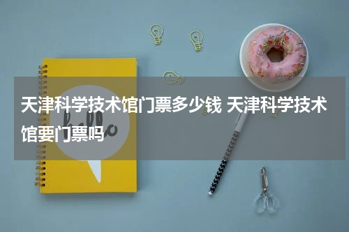 天津科学技术馆门票多少钱 天津科学技术馆要门票吗