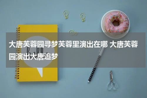 大唐芙蓉园寻梦芙蓉里演出在哪 大唐芙蓉园演出大唐追梦