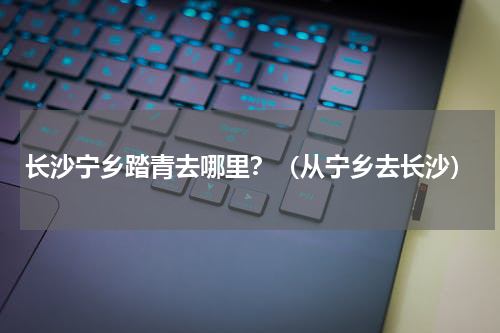 长沙宁乡踏青去哪里？（从宁乡去长沙）