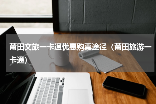 莆田文旅一卡通优惠购票途径（莆田旅游一卡通）