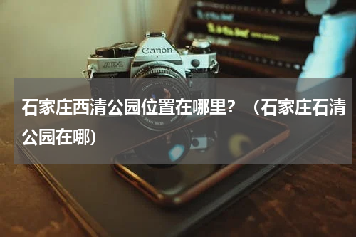 石家庄西清公园位置在哪里？（石家庄石清公园在哪）