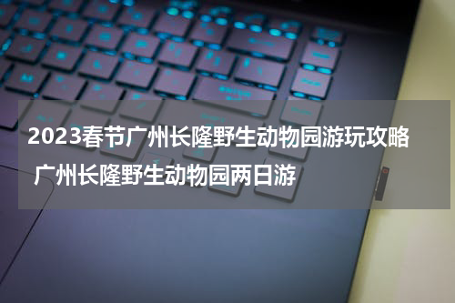 2023春节广州长隆野生动物园游玩攻略 广州长隆野生动物园两日游