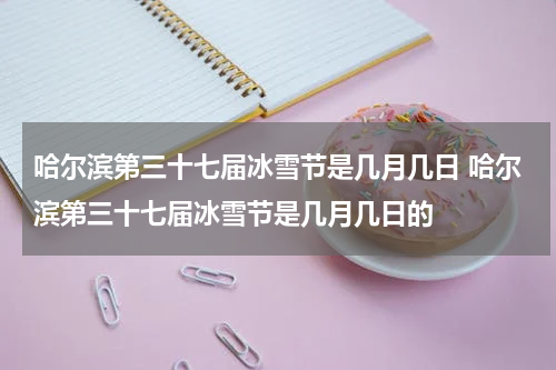 哈尔滨第三十七届冰雪节是几月几日 哈尔滨第三十七届冰雪节是几月几日的