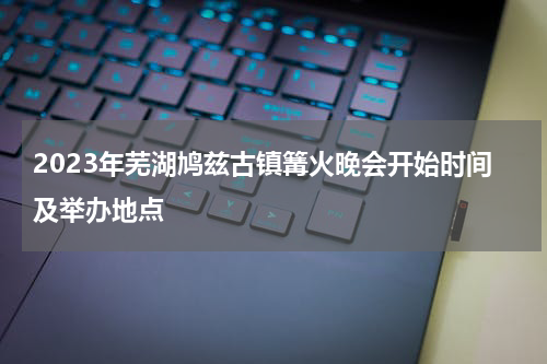 2023年芜湖鸠兹古镇篝火晚会开始时间及举办地点