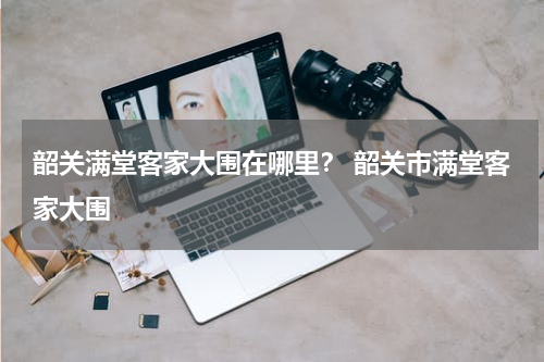 韶关满堂客家大围在哪里？ 韶关市满堂客家大围