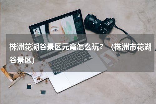 株洲花湖谷景区元宵怎么玩？（株洲市花湖谷景区）