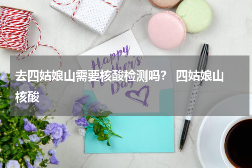 去四姑娘山需要核酸检测吗？ 四姑娘山 核酸