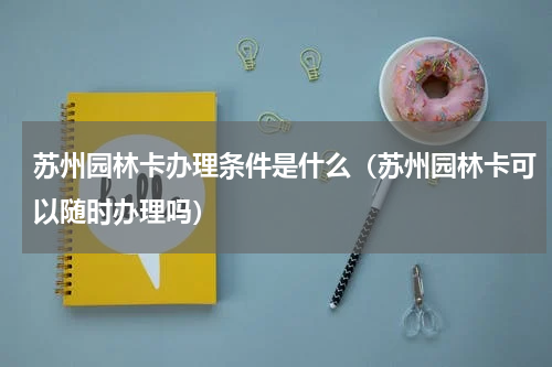 苏州园林卡办理条件是什么（苏州园林卡可以随时办理吗）