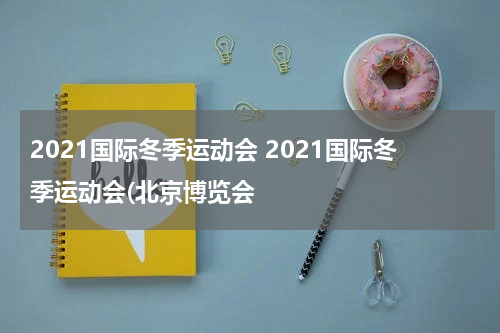 2021国际冬季运动会 2021国际冬季运动会(北京博览会