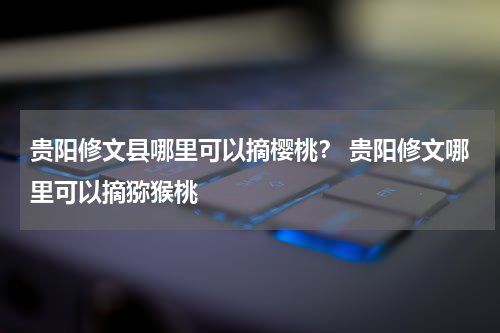 贵阳修文县哪里可以摘樱桃？ 贵阳修文哪里可以摘猕猴桃