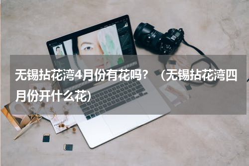 无锡拈花湾4月份有花吗？（无锡拈花湾四月份开什么花）