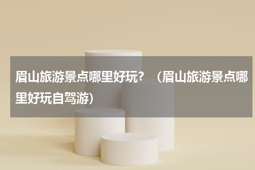 眉山旅游景点哪里好玩？（眉山旅游景点哪里好玩自驾游）