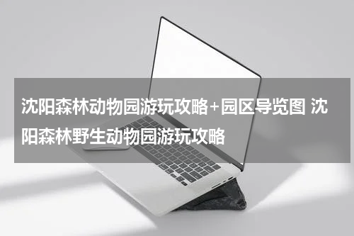 沈阳森林动物园游玩攻略+园区导览图 沈阳森林野生动物园游玩攻略