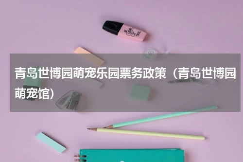 青岛世博园萌宠乐园票务政策（青岛世博园萌宠馆）