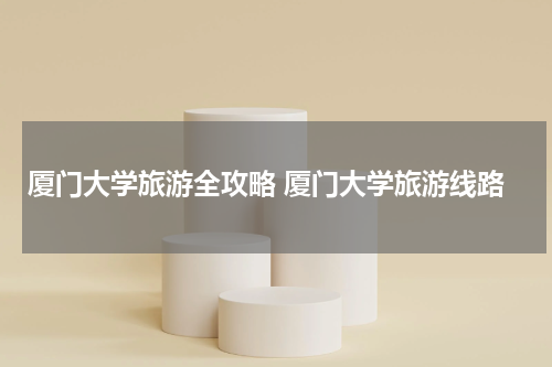 厦门大学旅游全攻略 厦门大学旅游线路