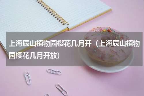 上海辰山植物园樱花几月开（上海辰山植物园樱花几月开放）