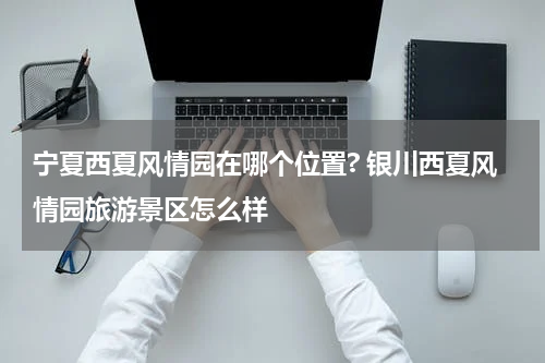 宁夏西夏风情园在哪个位置? 银川西夏风情园旅游景区怎么样