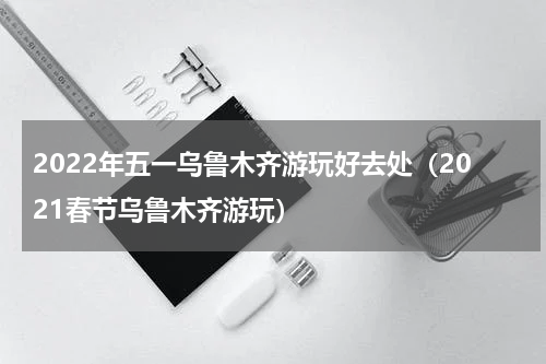 2022年五一乌鲁木齐游玩好去处（2021春节乌鲁木齐游玩）