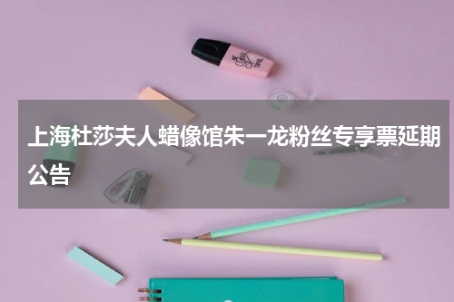 上海杜莎夫人蜡像馆朱一龙粉丝专享票延期公告