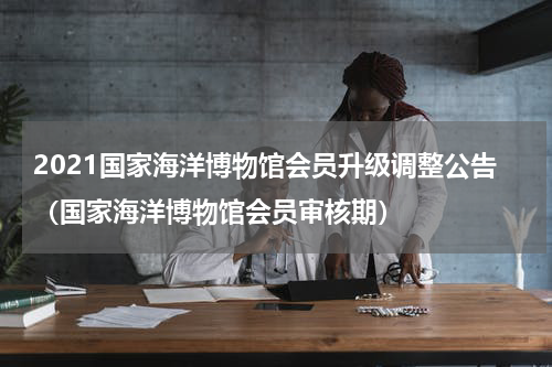 2021国家海洋博物馆会员升级调整公告（国家海洋博物馆会员审核期）