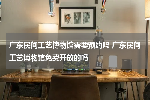 广东民间工艺博物馆需要预约吗 广东民间工艺博物馆免费开放的吗