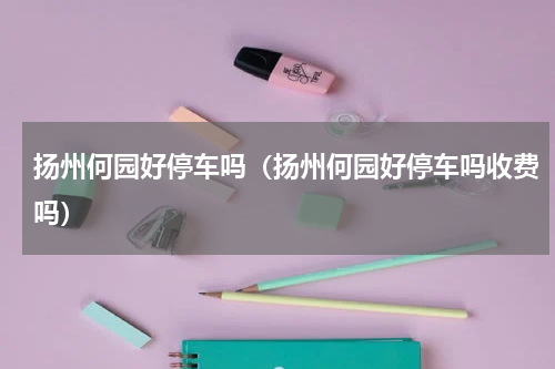 扬州何园好停车吗（扬州何园好停车吗收费吗）