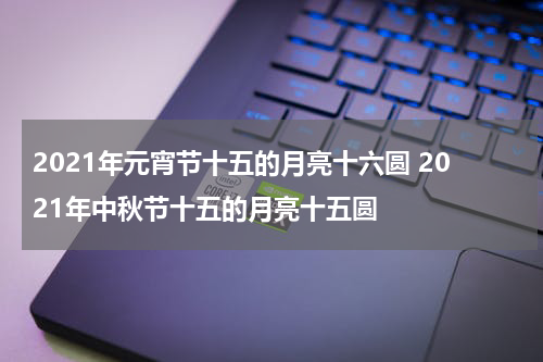 2021年元宵节十五的月亮十六圆 2021年中秋节十五的月亮十五圆