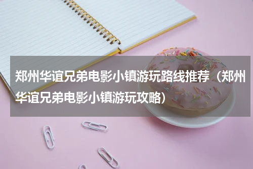 郑州华谊兄弟电影小镇游玩路线推荐（郑州华谊兄弟电影小镇游玩攻略）