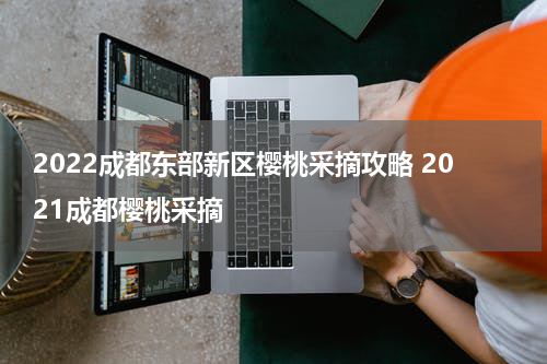 2022成都东部新区樱桃采摘攻略 2021成都樱桃采摘