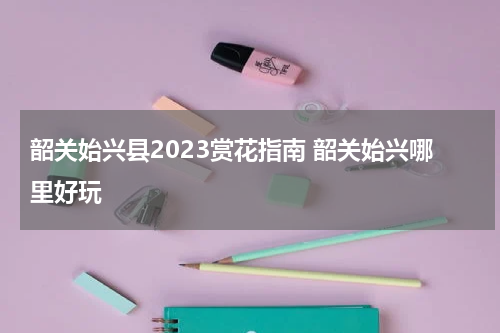 韶关始兴县2023赏花指南 韶关始兴哪里好玩