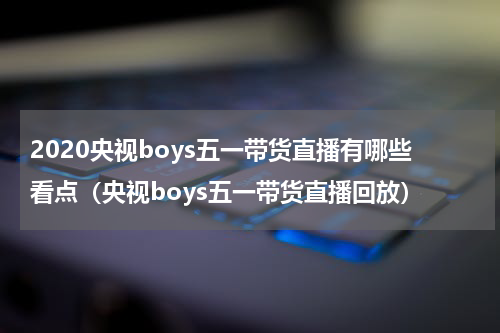 2020央视boys五一带货直播有哪些看点（央视boys五一带货直播回放）