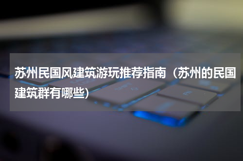 苏州民国风建筑游玩推荐指南（苏州的民国建筑群有哪些）