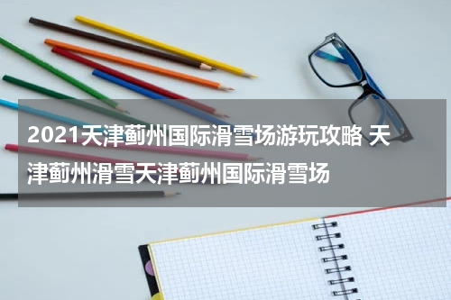 2021天津蓟州国际滑雪场游玩攻略 天津蓟州滑雪天津蓟州国际滑雪场