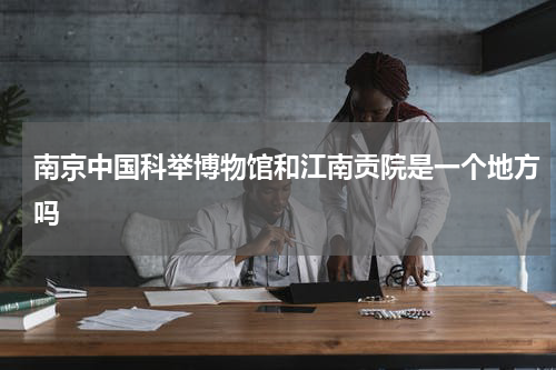 南京中国科举博物馆和江南贡院是一个地方吗