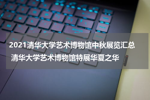 2021清华大学艺术博物馆中秋展览汇总 清华大学艺术博物馆特展华夏之华