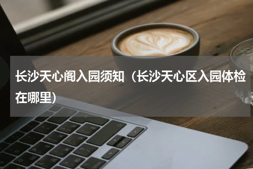 长沙天心阁入园须知（长沙天心区入园体检在哪里）