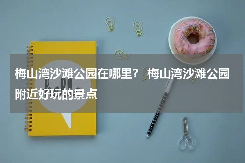 梅山湾沙滩公园在哪里？ 梅山湾沙滩公园附近好玩的景点