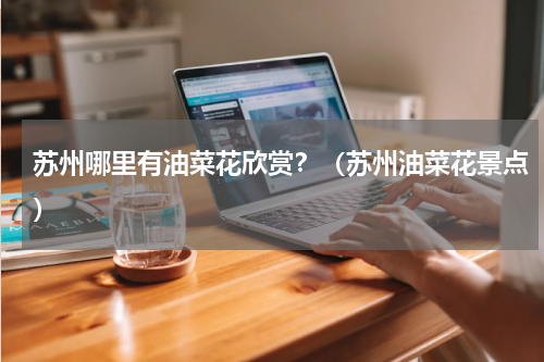 苏州哪里有油菜花欣赏？（苏州油菜花景点）