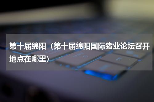 第十届绵阳（第十届绵阳国际猪业论坛召开地点在哪里）