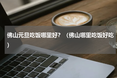佛山元旦吃饭哪里好？（佛山哪里吃饭好吃）
