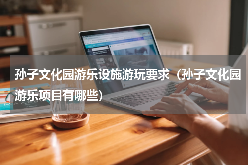 孙子文化园游乐设施游玩要求（孙子文化园游乐项目有哪些）