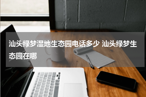 汕头绿梦湿地生态园电话多少 汕头绿梦生态园在哪